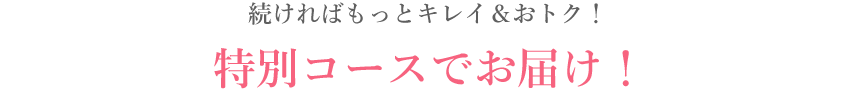 続ければもっとキレイ＆おトク！ 特別コースでお届け！