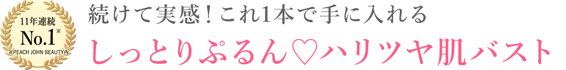 11年連続 No.1 ※PEACH JOHN BEAUTY内 続けて実感！これ1本で手に入れる しっとりぷるん♡ハリツヤ肌バスト