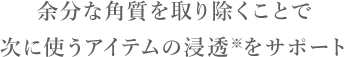 STEP1角質ケア　余分な角質を取り除くことで次に使うアイテムの浸透※をサポート