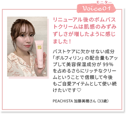 Voice01 リニューアル後のボムバストクリームは肌感のみずみずしさが増したように感じました！ バストケアに欠かせない成分「ボルフィリン」の配合量もアップして美容保湿成分が99％を占めるさらにリッチなクリームということで信頼して今後もご自愛アイテムとして使い続けたいです♡ PEACHISTA 加藤美穂さん（33歳）