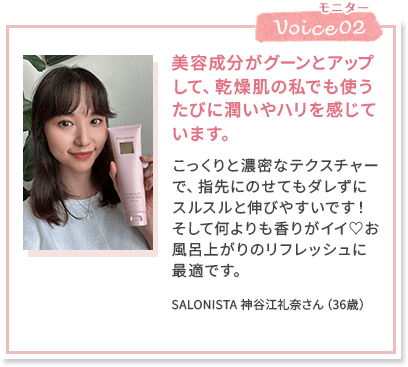 Voice02 美容成分がグーンとアップして、乾燥肌の私でも使うたびに潤いやハリを感じています。 こっくりと濃密なテクスチャーで、指先にのせてもダレずにスルスルと伸びやすいです！そして何よりも香りがイイ♡お風呂上がりのリフレッシュに最適です。 SALONISTA 神谷江礼奈さん（36歳）