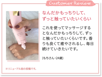 Customer Review なんだかもっちりして、 ずっと触っていたいくらい これを使ってマッサージするとなんだかもっちりして、ずっと触っていたいくらいです。香りも良くて癒やされるし、毎日続けていきたいです。 (もちさん・24歳) ※リニューアル前の投稿です。