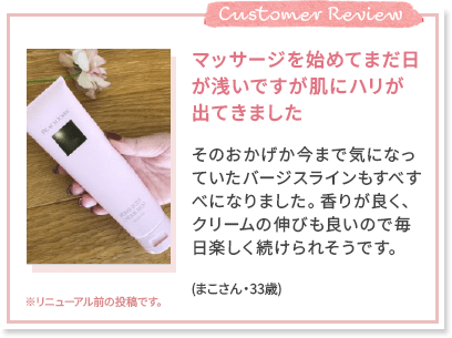 Customer Review マッサージを始めてまだ日が浅いですが肌にハリが出てきました そのおかげか今まで気になっていたバージスラインもすべすべになりました。香りが良く、クリームの伸びも良いので毎日楽しく続けられそうです。(まこさん・33歳) ※リニューアル前の投稿です。