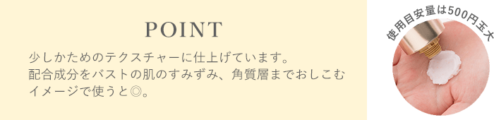 POINT 少しかためのテクスチャーに仕上げています。配合成分をバストの肌のすみずみ、角質層までおしこむイメージで使うと◎。使用目安量は500円玉大♪