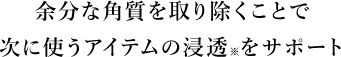 STEP1角質ケア余分な角質を取り除くことで次に使うアイテムの浸透※をサポート