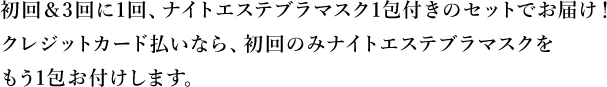 初回＆3回に1回、ナイトエステブラマスク1包付きのセット※ でお届け！クレジットカード払いなら、初回のみナイトエステブラマスクをもう1包お付けします。