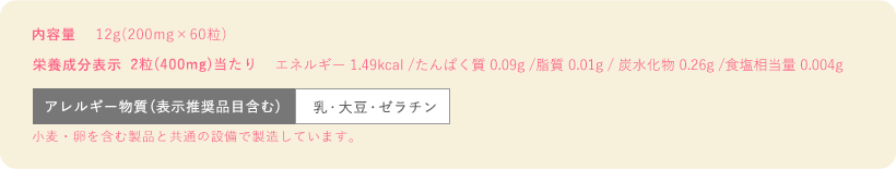 内容量12g(200mg×60粒)　栄養成分表示2粒(400mg)当たりエネルギー 1.49kcal/たんぱく質 0.09g/脂質 0.01g/炭水化物 0.26g/食塩相当量 0.004g　栄養成分表示2粒アレルギー物質(表示推奨品目含む)乳・大豆・ゼラチン ※小麦卵を含む製品と共通の設備で製造しています。