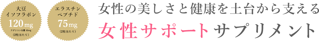 大豆イソフラボン 120mgアグリコン当量 30mg （2粒当たり） エラスチンペプチド75mg （2粒当たり）女性の美しさと健康を土台から支える女性サポートサプリメント