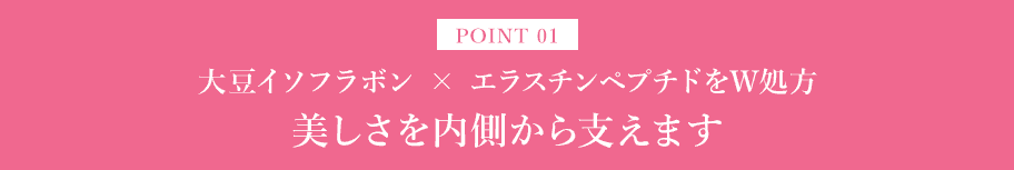 POINT01 大豆イソフラボン × エラスチンペプチドをW処方。美しさを内側から支えます