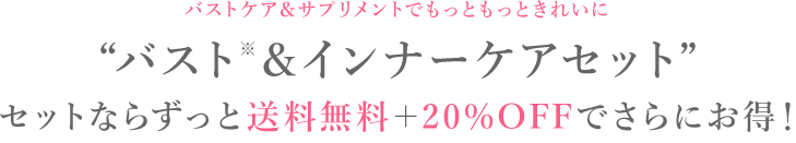 バストケア&サプリメントでもっともっときれいに。'バスト＆インナーケアセット'セットならずっと送料無料＋20%OFFでさらにお得！