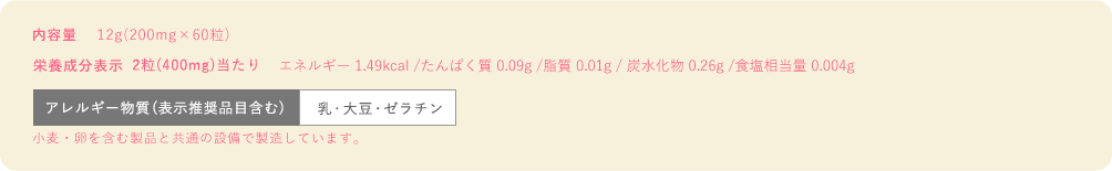 内容量12g(200mg×60粒)　栄養成分表示2粒(400mg)当たりエネルギー 1.49kcal/たんぱく質 0.09g/脂質 0.01g/炭水化物 0.26g/食塩相当量 0.004g　栄養成分表示2粒アレルギー物質(表示推奨品目含む)乳・大豆・ゼラチン ※小麦卵を含む製品と共通の設備で製造しています。