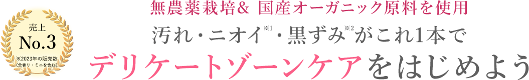 売上No.3 ※2023年の販売数 （全香り・ミニを含む） 無農薬栽培& 国産オーガニック原料を使用 汚れ・ニオイ※1・黒ずみ※2がこれ1本で。デリケートゾーンケアをはじめよう。