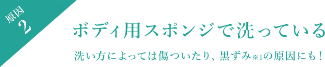 原因2 ボディ用スポンジで洗っている 洗い方によっては傷ついたり、黒ずみ※1の原因にも！