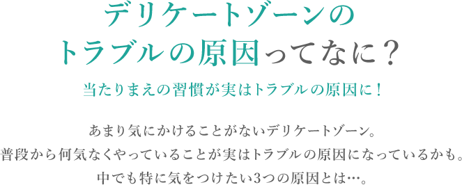 デリケートゾーンのトラブルの原因ってなに？当たりまえの習慣が実はトラブルの原因に！あまり気にかけることがないデリケートゾーン。普段から何気なくやっていることが実はトラブルの原因になっているかも。中でも特に気を付けたい3つの原因とは…。