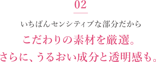 02 いちばんセンシティブな部分だからこだわりの素材を厳選。さらに、うるおい成分と透明感も。