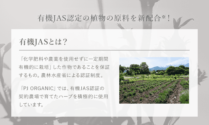 update01 有機JAS認定の植物の原料を新配合※!※「デリケートワイプシート」を除く 有機JASとは? 「化学肥料や農薬を使用せずに一定期間有機的に栽培」した作物であることを保証するもの。農林水産省による認証制度。「PJ ORGANIC」では、有機JAS認証の契約農場で育てたハーブを積極的に使用しています。