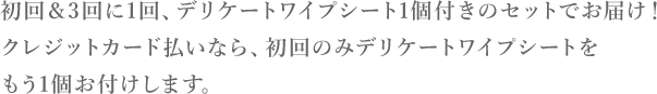 初回＆3回に1回、デリケートワイプシート1個付きのセットでお届け！クレジットカード払いなら、初回のみデリケートワイプシートをもう1個お付けします。