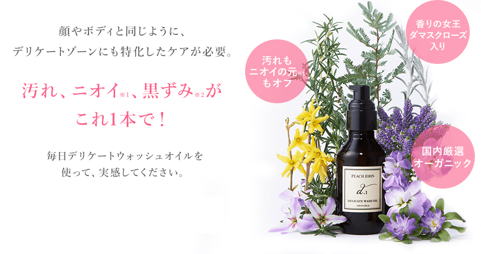 顔やボディと同じように、デリケートゾーンにも特化したケアが必要。汚れ、ニオイ※1、黒ずみ※2がこれ1本で!汚れもニオイの元※1もオフ 香りの女王ダマスクローズ入り 国内厳選オーガニック 毎日デリケートウォッシュオイルを続けて実感してください。※1 ニオイの元となる汚れや皮脂の除去 ※2 汚れや古い角質による