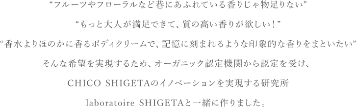 “フルーツやフローラルなど巷にあふれている香りじゃ物足りない” “もっと大人が満足できて、質の高い香りが欲しい！” “香水よりほのかに香るボディクリームで、記憶に刻まれるような印象的な香りをまといたい” そんな希望を実現するため、オーガニック認定機関から認定を受け、CHIKO SHIGETAのイノベーションを実現する研究所 laboratoire SHIGETAと一緒に作りました。