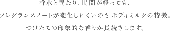 香水と異なり、時間が経っても、フレグランスノートが変化しにくいのもボディミルクの特徴。つけたての印象的な香りが長続きします。