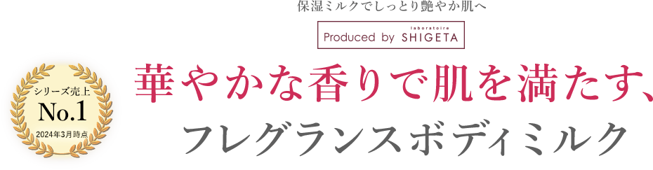 シリーズ売上 No.1 2024年3月現在 保湿ミルクでしっとり艶やかな肌へ。Produced by laboratoire SHIGETA 華やかな香りで肌を満たす、フレグランスボディミルク