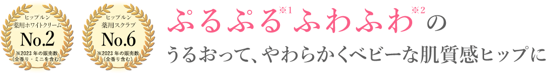 ヒップルン 薬用ホワイトクリーム No.2 ※2023 年の販売数 （全香り・ミニを含む）ヒップルン 薬用スクラブ No.6 ※2023 年の販売数 ぷるぷる※1ふわふわ※2のうるおって、やわらかくベビーな肌質感ヒップに。