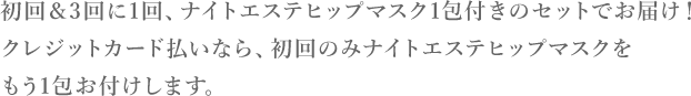 初回＆3回に1回、ナイトエステヒップマスク1包付きのセットでお届け！クレジットカード払いなら、初回のみナイトエステヒップマスクをもう1包お付けします。