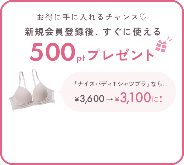 お得に手に入れるチャンス♡新規会員登録後、すぐに使える500ptプレゼント 「ナイスバディＴシャツブラ」なら… 500ポイントご利用で￥3,600→￥3,100に!