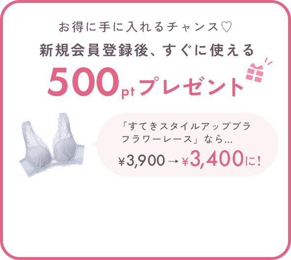 お得に手に入れるチャンス♡新規会員登録後、すぐに使える500ptプレゼント 「すてきスタイルアップブラフラワーレース」なら… 500ポイントご利用で￥3,900→￥3,400に!