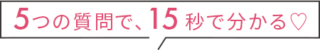 5つの質問で、15秒で分かる♡