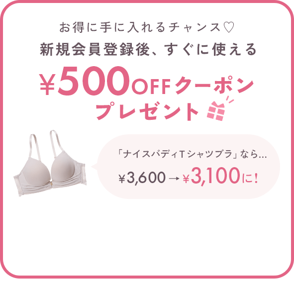 お得に手に入れるチャンス♡新規会員登録後、すぐに使える500円OFFクーポンプレゼント 「ナイスバディＴシャツブラ」なら… ￥3,600→￥3,100に! ※税込5,000円以上のお買い物でご使用いただけます。