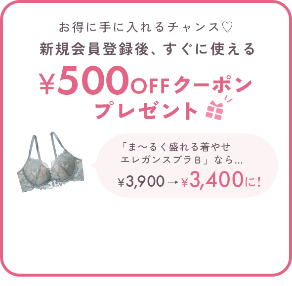 お得に手に入れるチャンス♡新規会員登録後、すぐに使える500円OFFクーポンプレゼント 「ま～るく盛れる着やせエレガンスブラＢ」なら… ￥3,900→￥3,400に! ※税込5,000円以上のお買い物でご使用いただけます。