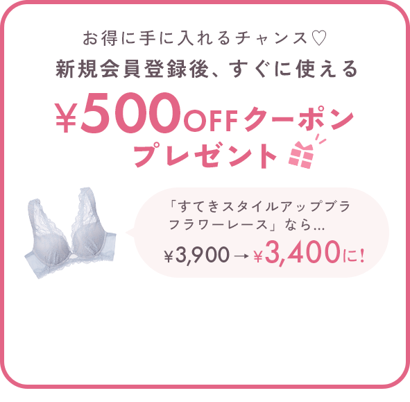お得に手に入れるチャンス♡新規会員登録後、すぐに使える500円OFFクーポンプレゼント 「すてきスタイルアップブラフラワーレース」なら… ￥3,900→￥3,400に! ※税込5,000円以上のお買い物でご使用いただけます。