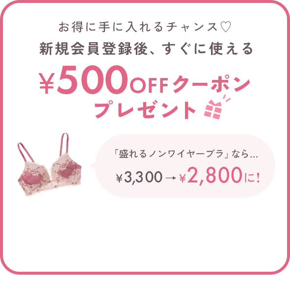 お得に手に入れるチャンス♡新規会員登録後、すぐに使える500円OFFクーポンプレゼント 「盛れるノンワイヤーブラ」なら… ￥3,300→￥2,800に! ※税込5,000円以上のお買い物でご使用いただけます。