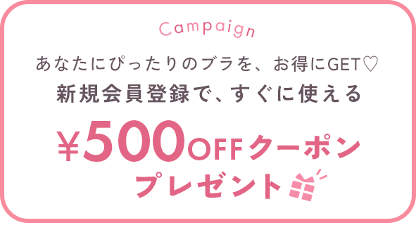 Campaign あなたにぴったりのブラを、お得にGET♡ 新規会員登録で、すぐに使える500円OFFクーポンプレゼント ※税込5,000円以上のお買い物でご使用いただけます。