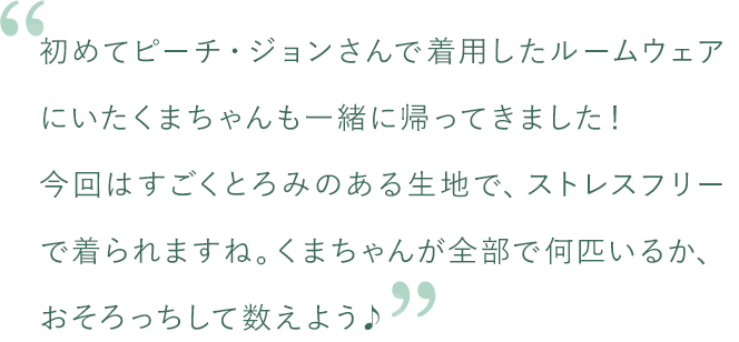 初めてピーチ・ジョンさんで着用したルームウェアにいたクマちゃんも一緒に帰ってきました！今回はすごくとろみのある生地で、ストレスフリーで着られますね。クマちゃんが全部で何匹いるか、おそろっちして数えよう♪