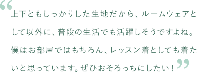 上下ともしっかりした生地だから、ルームウェアとして以外に、普段の生活でも活躍しそうですよね。僕はお部屋ではもちろん、レッスン着としても着たいと思っています。ぜひおそろっちにしたい！