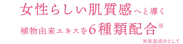 女性らしい肌質感へと導く植物由来エキスを6種類配合※　※保湿成分として