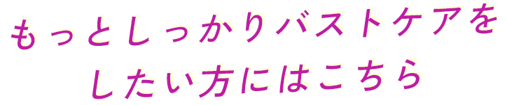もっとしっかりバストケアをしたい方にはこちら