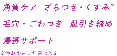角質ケア ざらつき・くすみ※ 毛穴・ごわつき 肌引き締め 浸透サポート ※汚れや古い角質による