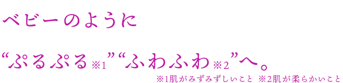 ベビーのようにぷるぷる※1ふわふわ※2へ。　※1肌がみずみずしいこと ※2肌が柔らかいこと