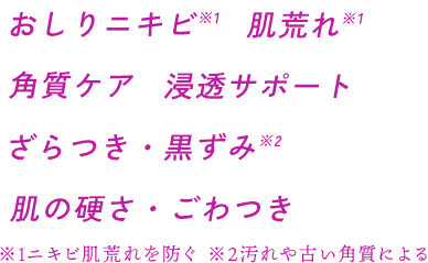 おしりニキビ※1 肌荒れ※1 角質ケア 浸透サポート ざらつき・黒ずみ※2 肌の硬さ・ごわつき ※1ニキビ肌荒れを防ぐ ※2汚れや古い角質による
