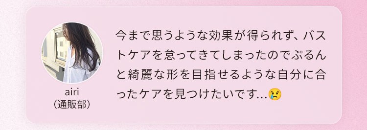 今まで思うような効果が得られず、バストケアを怠ってきてしまったのでぷるんと綺麗な形を目指せるような自分に合ったケアを見つけたいです...