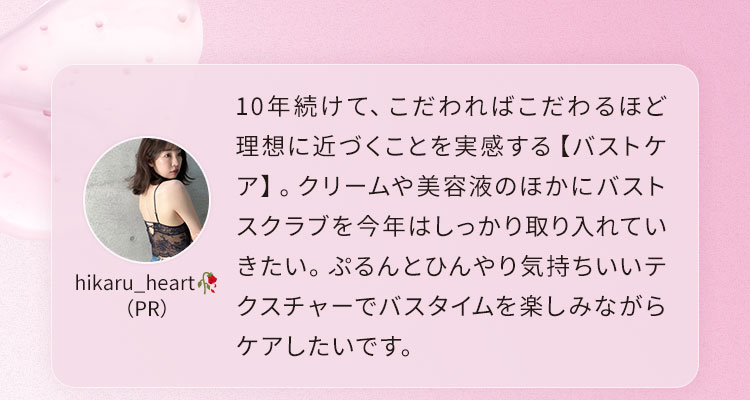 10年続けて、こだわればこだわるほど理想に近づくことを実感する【バストケア】。クリームや美容液のほかにバストスクラブを今年はしっかり取り入れていきたい。ぷるんとひんやり気持ちいいテクスチャーでバスタイムを楽しみながらケアしたいです。