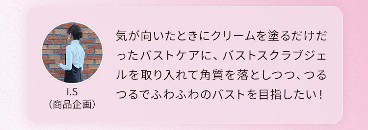 気が向いたときにクリームを塗るだけだったバストケアに、バストスクラブジェルを取り入れて角質を落としつつ、つるつるでふわふわのバストを目指したい！