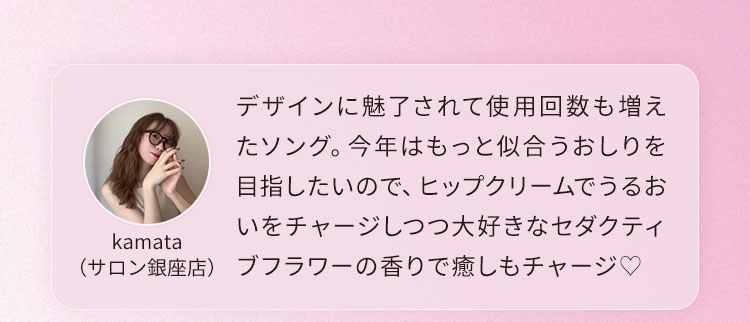 デザインに魅了されて使用回数も増えたソング。今年はもっと似合うおしりを目指したいので、ヒップクリームでうるおいをチャージしつつ大好きなセダクティブフラワーの香りで癒しもチャージ♡