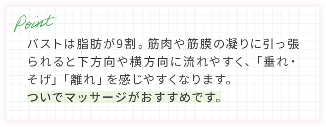 バストは脂肪が9割。筋肉や筋膜の凝りに引っ張られると下方向や横方向に流れやすく、「垂れ・そげ」「離れ」を感じやすくなります。ついでマッサージがおすすめです。