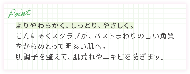 よりやわらかく、しっとり、やさしく。こんにゃくスクラブが、バストまわりの古い角質をからめとって明るい肌へ。肌調子を整えて、肌荒れやニキビを防ぎます。