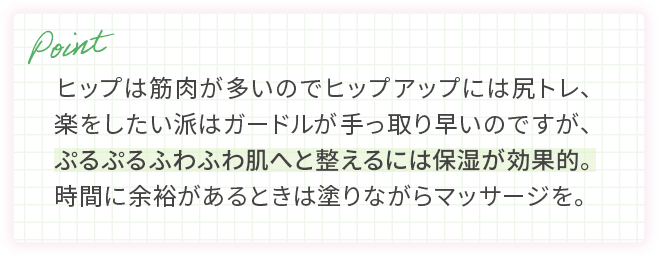 ヒップは筋肉が多いのでヒップアップには尻トレ、楽をしたい派はガードルが手っ取り早いのですが、ぷるぷるふわふわ肌へと整えるには保湿が効果的。時間に余裕があるときは塗りながらマッサージを。