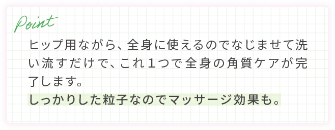 ヒップ用ながら、全身に使えるのでなじませて洗い流すだけで、これ１つで全身の角質ケアが完了します。しっかりした粒子なのでマッサージ効果も。